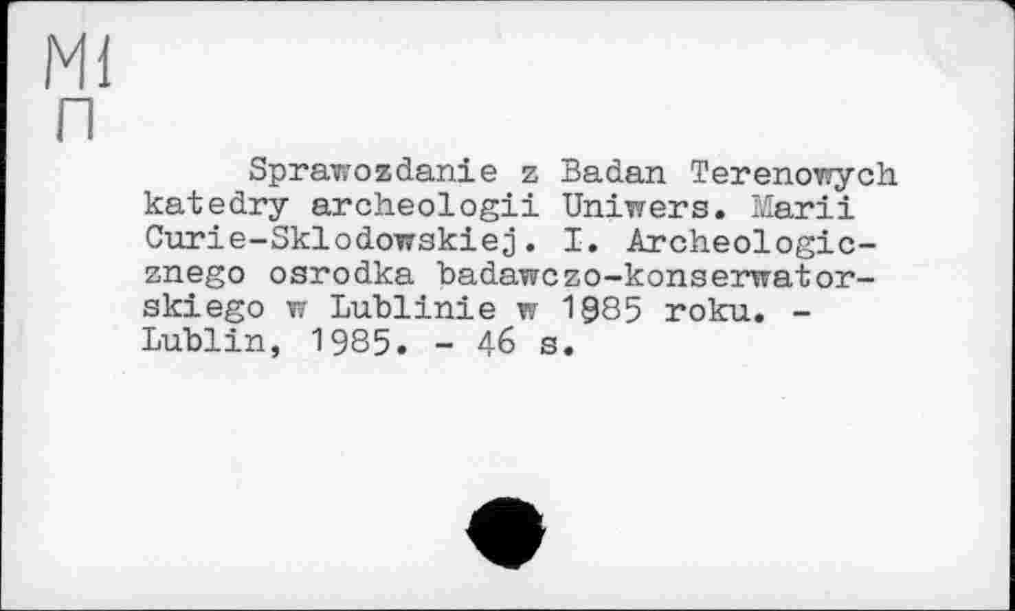 ﻿Mi п
Sprawossdanie z Badan Terenowych. katedry archeologii Uniwers. Marii Curie-Sklodowskiej. I. Archeologic-znego osrodka badawczo-konserwator-skiego w Lublinie w 1Э85 roku. -Lublin, 1985. - 46 s.